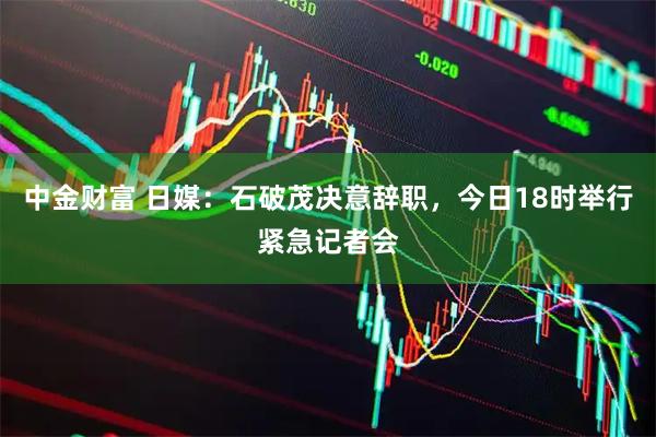 中金财富 日媒：石破茂决意辞职，今日18时举行紧急记者会