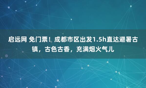 启远网 免门票！成都市区出发1.5h直达避暑古镇，古色古香，充满烟火气儿