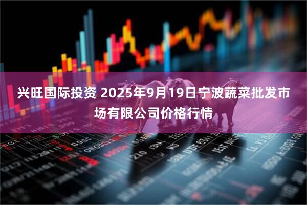 兴旺国际投资 2025年9月19日宁波蔬菜批发市场有限公司价格行情
