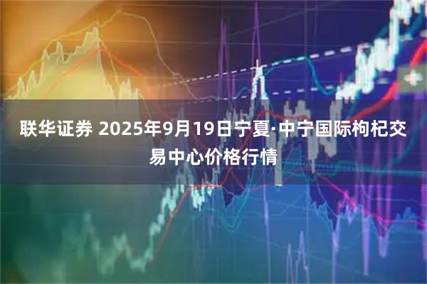 联华证券 2025年9月19日宁夏·中宁国际枸杞交易中心价格行情