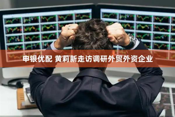 申银优配 黄莉新走访调研外贸外资企业