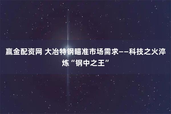 赢金配资网 大冶特钢瞄准市场需求——科技之火淬炼“钢中之王”
