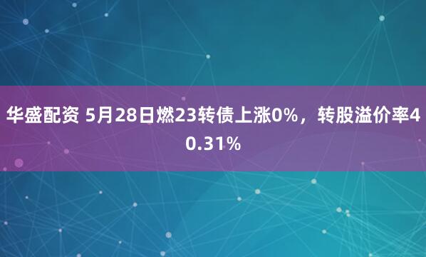 华盛配资 5月28日燃23转债上涨0%,转股溢价率40.31%