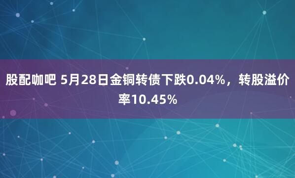 股配咖吧 5月28日金铜转债下跌0.04%,转股溢价率10.45%