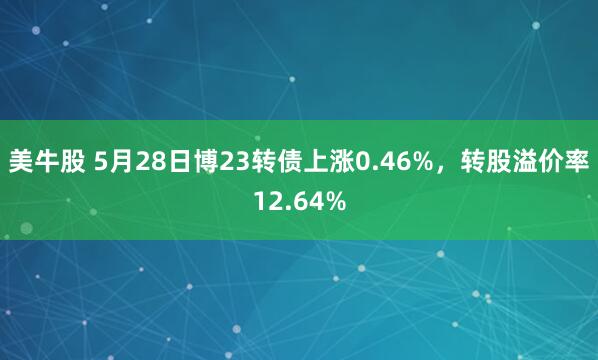 美牛股 5月28日博23转债上涨0.46%,转股溢价率12.64%