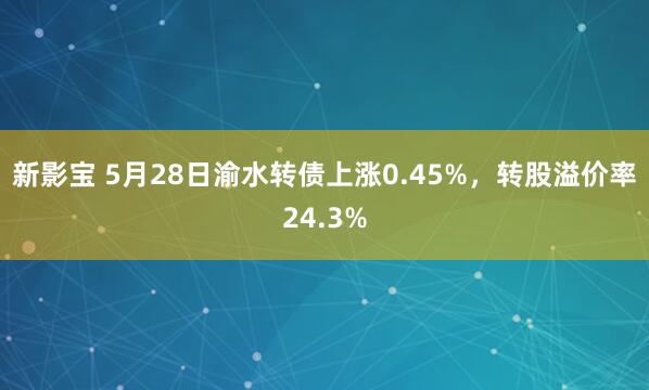 新影宝 5月28日渝水转债上涨0.45%,转股溢价率24.3%
