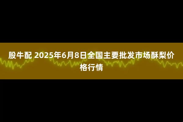 股牛配 2025年6月8日全国主要批发市场酥梨价格行情