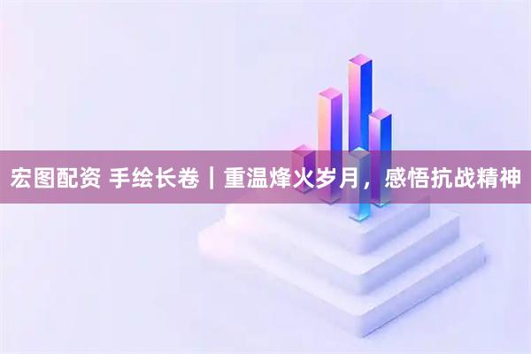 宏图配资 手绘长卷｜重温烽火岁月，感悟抗战精神