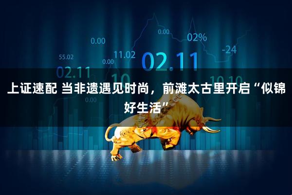 上证速配 当非遗遇见时尚,前滩太古里开启“似锦好生活”