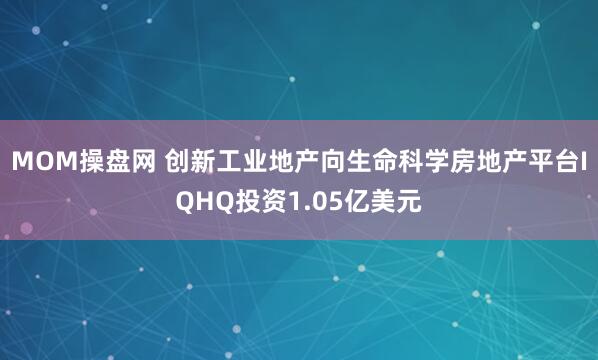 MOM操盘网 创新工业地产向生命科学房地产平台IQHQ投资1.05亿美元