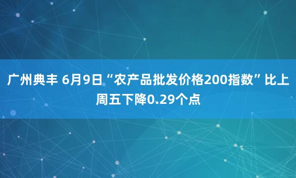 广州典丰 6月9日“农产品批发价格200指数”比上周五下降0.29个点