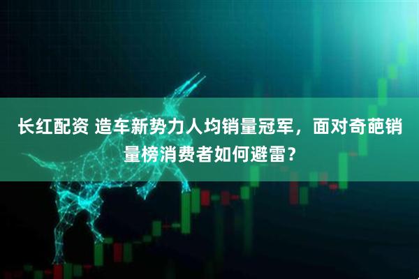 长红配资 造车新势力人均销量冠军,面对奇葩销量榜消费者如何避雷?