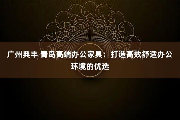 广州典丰 青岛高端办公家具:打造高效舒适办公环境的优选