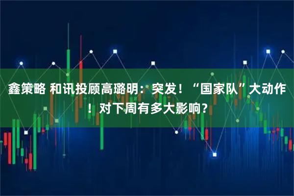 鑫策略 和讯投顾高璐明：突发！“国家队”大动作！对下周有多大影响？
