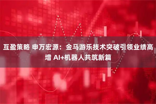 互盈策略 申万宏源：金马游乐技术突破引领业绩高增 AI+机器人共筑新篇