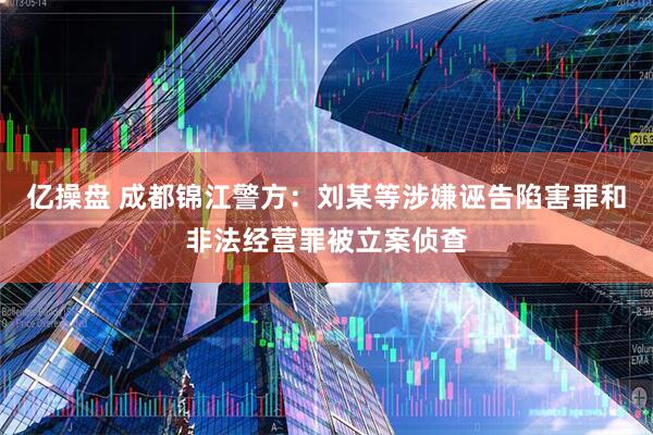 亿操盘 成都锦江警方：刘某等涉嫌诬告陷害罪和非法经营罪被立案侦查