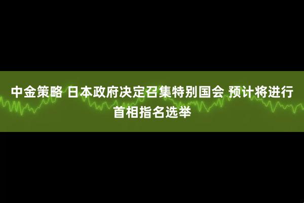 中金策略 日本政府决定召集特别国会 预计将进行首相指名选举