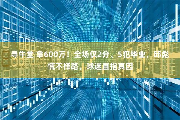 寻牛堂 拿600万！全场仅2分、5犯毕业，邱彪慌不择路，球迷直指真因