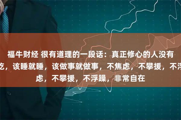 福牛财经 很有道理的一段话：真正修心的人没有脑子，该吃就吃，该睡就睡，该做事就做事，不焦虑，不攀援，不浮躁，非常自在