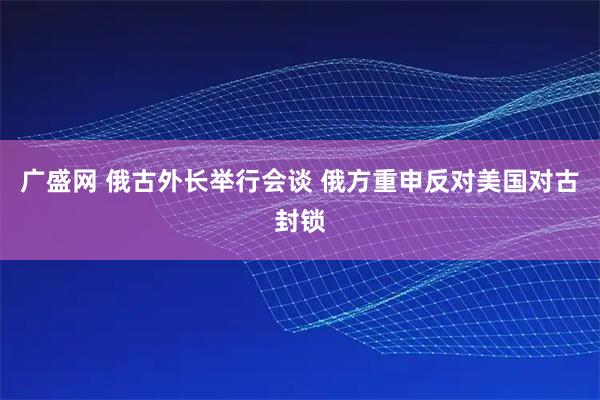 广盛网 俄古外长举行会谈 俄方重申反对美国对古封锁