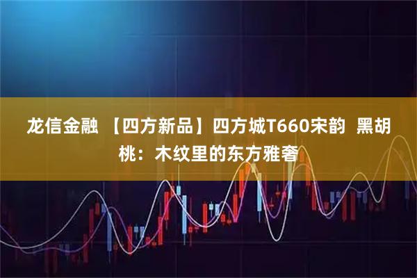龙信金融 【四方新品】四方城T660宋韵  黑胡桃：木纹里的东方雅奢