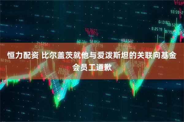 恒力配资 比尔盖茨就他与爱泼斯坦的关联向基金会员工道歉
