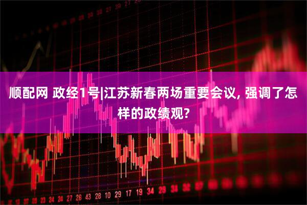 顺配网 政经1号|江苏新春两场重要会议, 强调了怎样的政绩观?