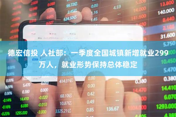 德宏信投 人社部：一季度全国城镇新增就业299万人，就业形势保持总体稳定