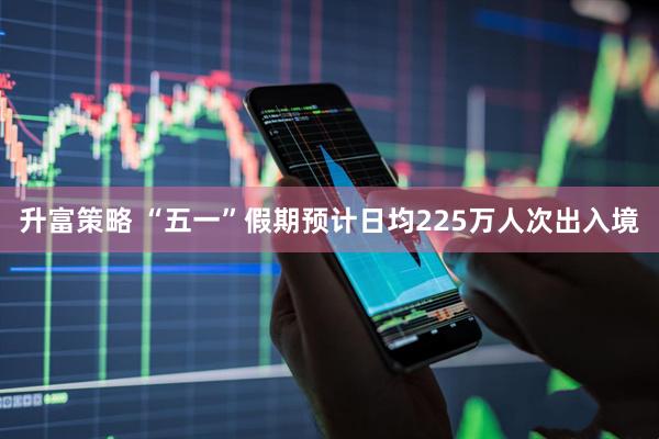 升富策略 “五一”假期预计日均225万人次出入境
